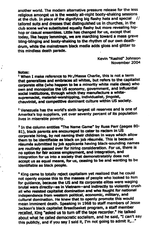 another world. The modern alternative pressure release for the less religious amongst us Is the weekly all-night booty-shaking sessions at the club. In place of the dignifying big flashy hats and special // talored suits and dresses that distinguished us in churches, In the club scene we’ve substituted equally flashy but more revealing hip- hop or casual ensembles. Littie has changed for us, except that today, llke happy lemmings, we are marching toward a mass grave bling-blinging and booty-shaking to the rhythm of our own death- drum, while the mainstream black media adds gloss and glitter to this mindless death parade. . Kevin "Rashid"” Johnson November 2004 Notes: 1 When I make reference to Mr./Massa Charlie, this is not a term that generalizes and embraces all whites, but refers to the capitalist corporate elfte (who happen to be a minority white male ciass) who own and monopolize the US economy, government, and Influential social Institutions, through which they manufacture a white- ‘supremacist, material-worshipping, individualist, fingolst, chauvinist, and competitive dominant culture within US society. 2 Venezuela has the worid’s sixth largest oll reserves and Is one of Amerika’s top suppliers, yet over seventy percent of its population lives in miserable poverty. 3 In the column entities "The Name Game" by Russ Parr (pages 80- 81), black parents are encouraged to cater to racism in US corporate hiring, by not naming thelr children In ways which allow them to be identifiable as black on job résumés. This is because résumés submitted by job applicants having black-sounding names are routinely passed over for hiring consideration. For us, there is 10 option for fair access employment, and ntegration, and integration for s Into a soclety that demonstratably does not accept us as equal means, for s, ceasing to be and wanting to be identifiable as black people. “ King came to totally reject capitalism yet realized that he could not openly expose this to the masses of people who looked to him for guidance, because the US and Its corporate elites were waging brutal wars directiy—as in Vietnam—and indirectly to violently crush all who resisted capitalist domination and who fought for national independence from westem political, economic, military, and cultural domination. He knew that to openly promate this would ‘mean imminent death. Speaking in 1968 to staff members of Jesse Jackson’s black capitalist Breadbasket program, a staff member recalled, King “asked us to turn off the tape recorder.” He talked about what he called demaocratic sacialism, and he said, *1 can’t say this publicly, and if you say I said It, I’m not going to admit it,..”